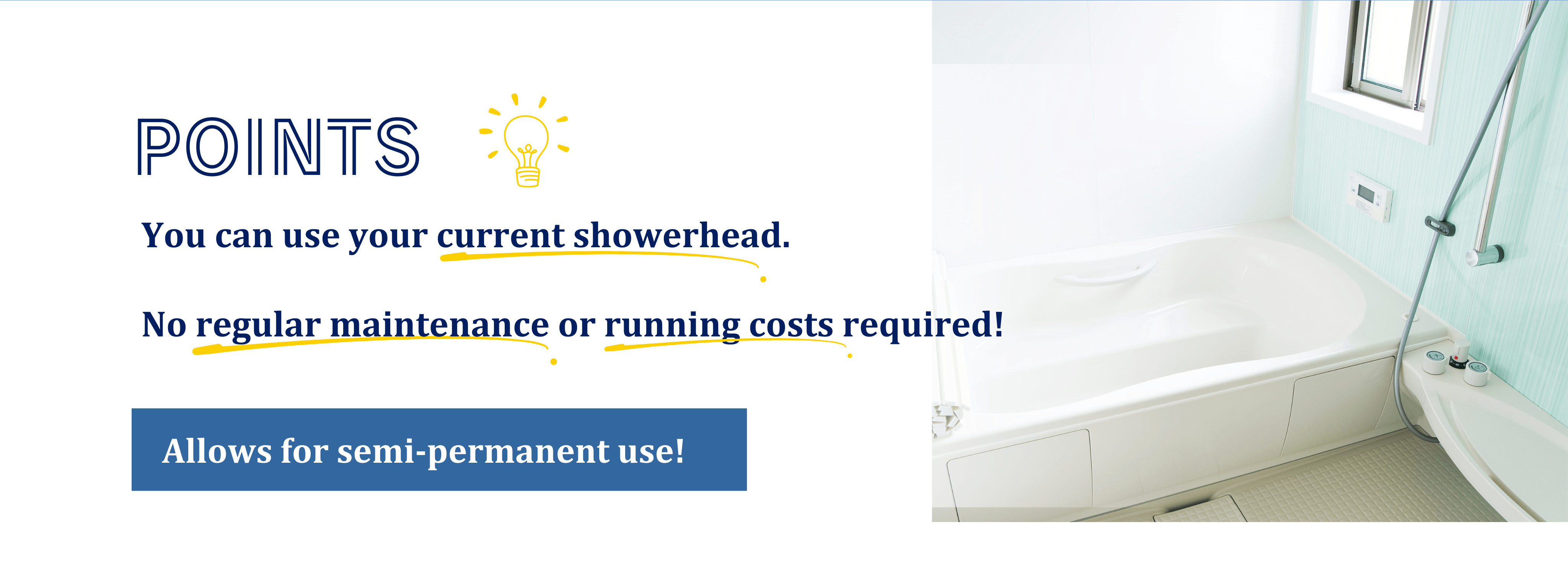 You can use your current showerhead.No regular maintenance or running costs required.