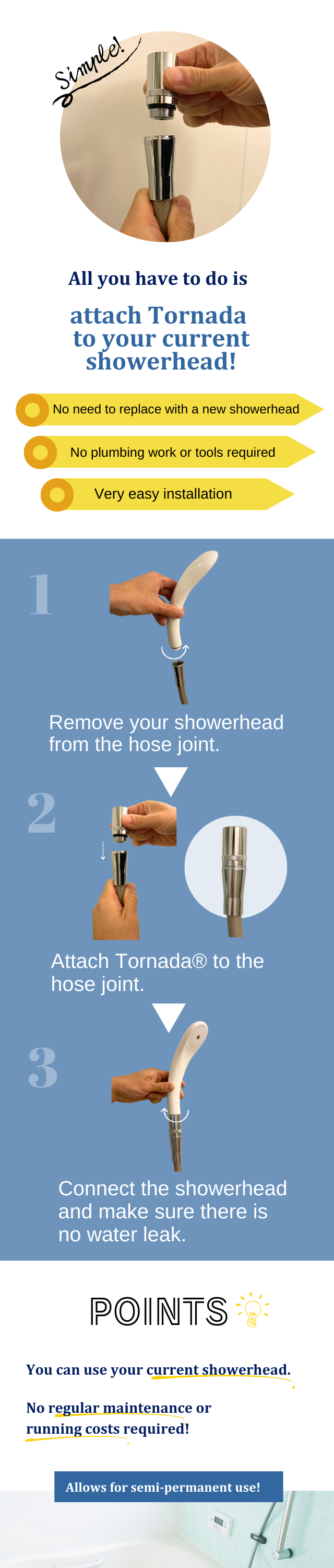 No need to replace with a new showerhead, No plumbing work or tools required, Very easy installation
You can use your current showerhead. No regular maintenance or running costs required.